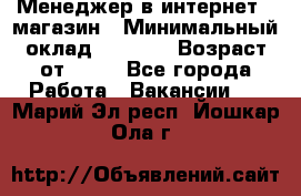 Менеджер в интернет - магазин › Минимальный оклад ­ 2 000 › Возраст от ­ 18 - Все города Работа » Вакансии   . Марий Эл респ.,Йошкар-Ола г.